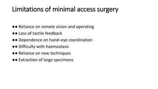 Limitations of minimal access surgery
●● Reliance on remote vision and operating
●● Loss of tactile feedback
●● Dependence on hand–eye coordination
●● Difficulty with haemostasis
●● Reliance on new techniques
●● Extraction of large specimens
 