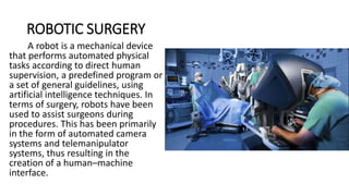 ROBOTIC SURGERY
A robot is a mechanical device
that performs automated physical
tasks according to direct human
supervision, a predefined program or
a set of general guidelines, using
artificial intelligence techniques. In
terms of surgery, robots have been
used to assist surgeons during
procedures. This has been primarily
in the form of automated camera
systems and telemanipulator
systems, thus resulting in the
creation of a human–machine
interface.
 