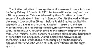 The first introduction of an experimental laparoscopic procedure was
by Georg Kelling of Dresden in 1901 (he termed it ‘celioscopy’ and used
a Nitze-cystoscope). This was followed by Hans Christian Jacobaeus’
successful application in humans in Sweden. Despite the work of these
pioneers, it took another 70 years before Patrick Steptoe applied this
approach to patients in the United Kingdom in 1980, and Phillipe
Mouret’s first video-laparoscopic cholecystectomy was performed in
Lyon, France in 1987. However, since its mainstream adoption in the
mid-1990s, minimal access Surgery has crossed all traditional boundaries
of specialties and disciplines. Shared, borrowed and overlapping
technologies and information are encouraging a multidisciplinary
approach that serves the whole patient, rather than a specific organ
system.
 
