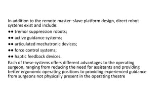In addition to the remote master–slave platform design, direct robot
systems exist and include:
●● tremor suppression robots;
●● active guidance systems;
●● articulated mechatronic devices;
●● force control systems;
●● haptic feedback devices.
Each of these systems offers different advantages to the operating
surgeon, ranging from reducing the need for assistants and providing
better ergonomic operating positions to providing experienced guidance
from surgeons not physically present in the operating theatre
 