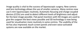 Image quality is vital to the success of laparoscopic surgery. New camera
and lens technology allows the use of smaller cameras. Many centres now
use 5-mm laparoscopes routinely. Automatic focusing and charge-coupled
devices (CCDs) are used to detect different levels of brightness and adjust
for the best image possible. Flat panel monitors with HD images are used to
give the surgeon the best views possible and 3D technology is now being
used for visualisation more routinely in some centres. The usability of the
kit has also improved; touch screen panels and even voice-activated
systems are now available on the market.
 