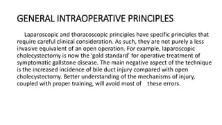 GENERAL INTRAOPERATIVE PRINCIPLES
Laparoscopic and thoracoscopic principles have specific principles that
require careful clinical consideration. As such, they are not purely a less
invasive equivalent of an open operation. For example, laparoscopic
cholecystectomy is now the ‘gold standard’ for operative treatment of
symptomatic gallstone disease. The main negative aspect of the technique
is the increased incidence of bile duct injury compared with open
cholecystectomy. Better understanding of the mechanisms of injury,
coupled with proper training, will avoid most of these errors.
 