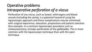 Operative problems
Intraoperative perforation of a viscus
Perforation of any viscus, such as bowel, solid organs and blood
vessels (including the aorta), is a potential hazard of using the
laparoscopic approach and these complications may be minimised
with surgical experience, education, preparation and patient selection.
One example, in a common laparoscopic procedure such as
cholecystectomy, includes perforation of the gallbladder. This is more
common with the laparoscopic technique than with the open
technique
 