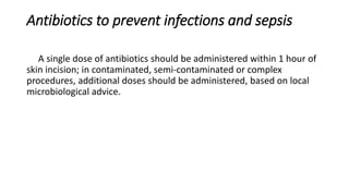 Antibiotics to prevent infections and sepsis
A single dose of antibiotics should be administered within 1 hour of
skin incision; in contaminated, semi-contaminated or complex
procedures, additional doses should be administered, based on local
microbiological advice.
 