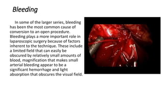 Bleeding
In some of the larger series, bleeding
has been the most common cause of
conversion to an open procedure.
Bleeding plays a more important role in
laparoscopic surgery because of factors
inherent to the technique. These include
a limited field that can easily be
obscured by relatively small amounts of
blood, magnification that makes small
arterial bleeding appear to be a
significant hemorrhage and light
absorption that obscures the visual field.
 