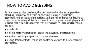 HOW TO AVOID BLEEDING
As in any surgical procedure, the best way to handle intraoperative
bleeding is to prevent it from happening. This can usually be
accomplished by identifying patients at high risk of bleeding, having a
clear understanding of the laparoscopic anatomy and employing careful
surgical technique. Risk factors that predispose to increased bleeding
include:
●● cirrhosis;
●● inflammatory conditions (acute cholecystitis, diverticulitis);
●● patients on clopidogrel and or dipyridamole;
●● coagulation defects: these are contraindications to a laparoscopic
procedure.
 