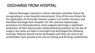 DISCHARGE FROM HOSPITAL
Patient discharge is based on clinical indicators and their fitness for
recuperating in a non-hospital environment. One of the core drivers for
the application of minimally invasive surgery is an earlier recovery and
therefore discharge from hospital. For the common laparoscopic
procedure of cholecystectomy, most surgeons discharge a significant
proportion of their laparoscopic cholecystectomy patients on the day of
surgery, but some are kept in overnight and discharged the following
morning. Patients should not be discharged until they are seen to be
comfortable, have passed urine and are eating and drinking satisfactorily.
 
