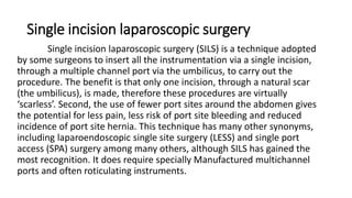 Single incision laparoscopic surgery
Single incision laparoscopic surgery (SILS) is a technique adopted
by some surgeons to insert all the instrumentation via a single incision,
through a multiple channel port via the umbilicus, to carry out the
procedure. The benefit is that only one incision, through a natural scar
(the umbilicus), is made, therefore these procedures are virtually
‘scarless’. Second, the use of fewer port sites around the abdomen gives
the potential for less pain, less risk of port site bleeding and reduced
incidence of port site hernia. This technique has many other synonyms,
including laparoendoscopic single site surgery (LESS) and single port
access (SPA) surgery among many others, although SILS has gained the
most recognition. It does require specially Manufactured multichannel
ports and often roticulating instruments.
 