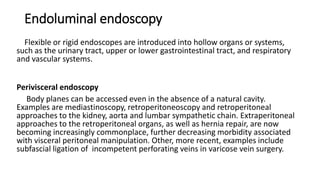 Endoluminal endoscopy
Flexible or rigid endoscopes are introduced into hollow organs or systems,
such as the urinary tract, upper or lower gastrointestinal tract, and respiratory
and vascular systems.
Perivisceral endoscopy
Body planes can be accessed even in the absence of a natural cavity.
Examples are mediastinoscopy, retroperitoneoscopy and retroperitoneal
approaches to the kidney, aorta and lumbar sympathetic chain. Extraperitoneal
approaches to the retroperitoneal organs, as well as hernia repair, are now
becoming increasingly commonplace, further decreasing morbidity associated
with visceral peritoneal manipulation. Other, more recent, examples include
subfascial ligation of incompetent perforating veins in varicose vein surgery.
 