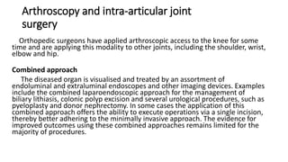 Arthroscopy and intra-articular joint
surgery
Orthopedic surgeons have applied arthroscopic access to the knee for some
time and are applying this modality to other joints, including the shoulder, wrist,
elbow and hip.
Combined approach
The diseased organ is visualised and treated by an assortment of
endoluminal and extraluminal endoscopes and other imaging devices. Examples
include the combined laparoendoscopic approach for the management of
biliary lithiasis, colonic polyp excision and several urological procedures, such as
pyeloplasty and donor nephrectomy. In some cases the application of this
combined approach offers the ability to execute operations via a single incision,
thereby better adhering to the minimally invasive approach. The evidence for
improved outcomes using these combined approaches remains limited for the
majority of procedures.
 
