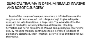 SURGICAL TRAUMA IN OPEN, MINIMALLY INVASIVE
AND ROBOTIC SURGERY
Most of the trauma of an open procedure is inflicted because the
surgeon must have a wound that is large enough to give adequate
exposure for safe dissection at a target site. The wound is often the
cause of morbidity, including infection, dehiscence, bleeding,
herniation and nerve entrapment. Wound pain prolongs recovery time
and, by reducing mobility, contributes to an increased incidence of
pulmonary atelectasis, chest infection, paralytic ileus and deep venous
thrombosis.
 