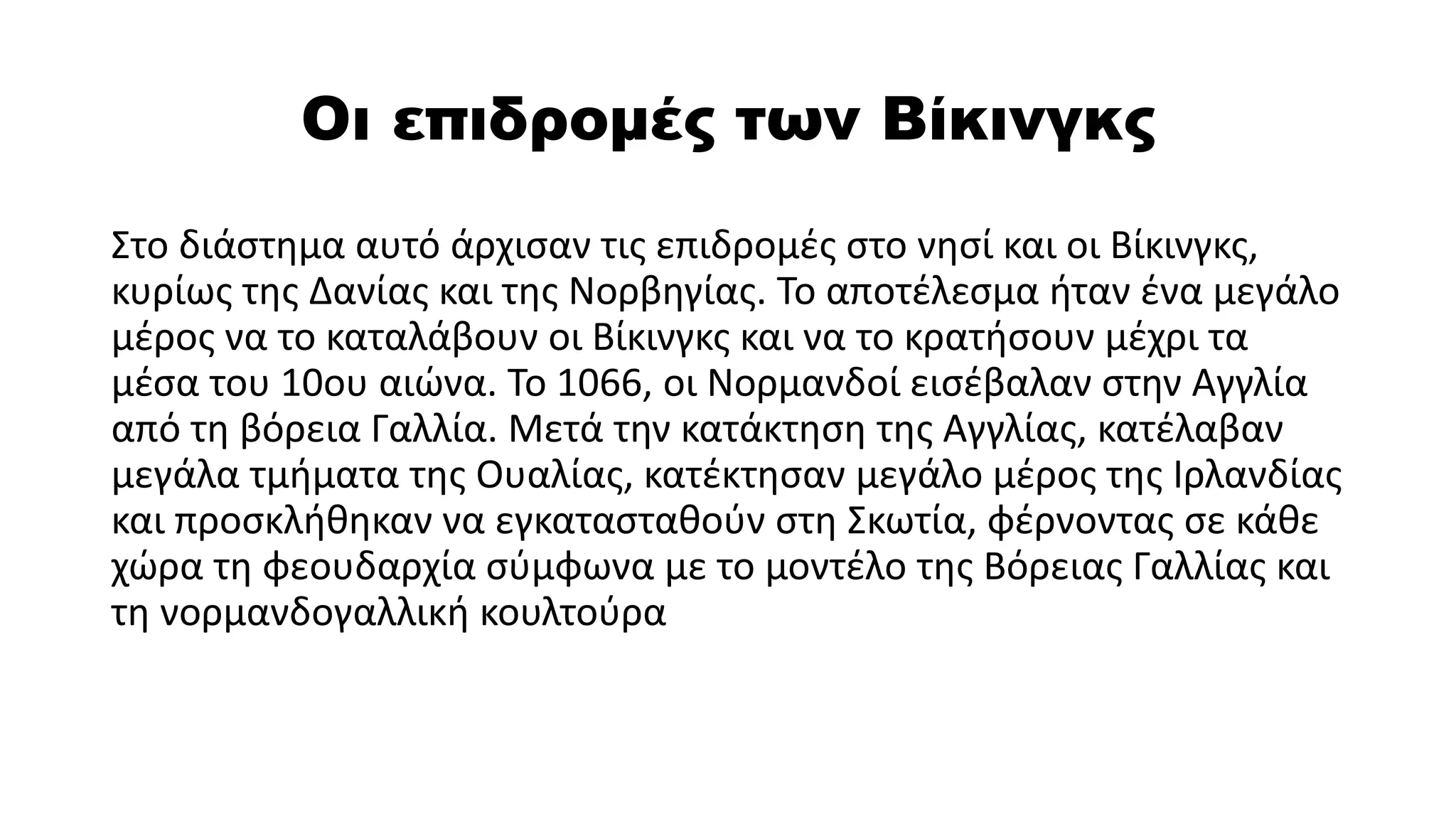 Οι επιδρομές των Βίκινγκς
Στο διάστημα αυτό άρχισαν τις επιδρομές στο νησί και οι Βίκινγκς,
κυρίως της Δανίας και της Νορβηγίας. Το αποτέλεσμα ήταν ένα μεγάλο
μέρος να το καταλάβουν οι Βίκινγκς και να το κρατήσουν μέχρι τα
μέσα του 10ου αιώνα. Το 1066, οι Νορμανδοί εισέβαλαν στην Αγγλία
από τη βόρεια Γαλλία. Μετά την κατάκτηση της Αγγλίας, κατέλαβαν
μεγάλα τμήματα της Ουαλίας, κατέκτησαν μεγάλο μέρος της Ιρλανδίας
και προσκλήθηκαν να εγκατασταθούν στη Σκωτία, φέρνοντας σε κάθε
χώρα τη φεουδαρχία σύμφωνα με το μοντέλο της Βόρειας Γαλλίας και
τη νορμανδογαλλική κουλτούρα
 