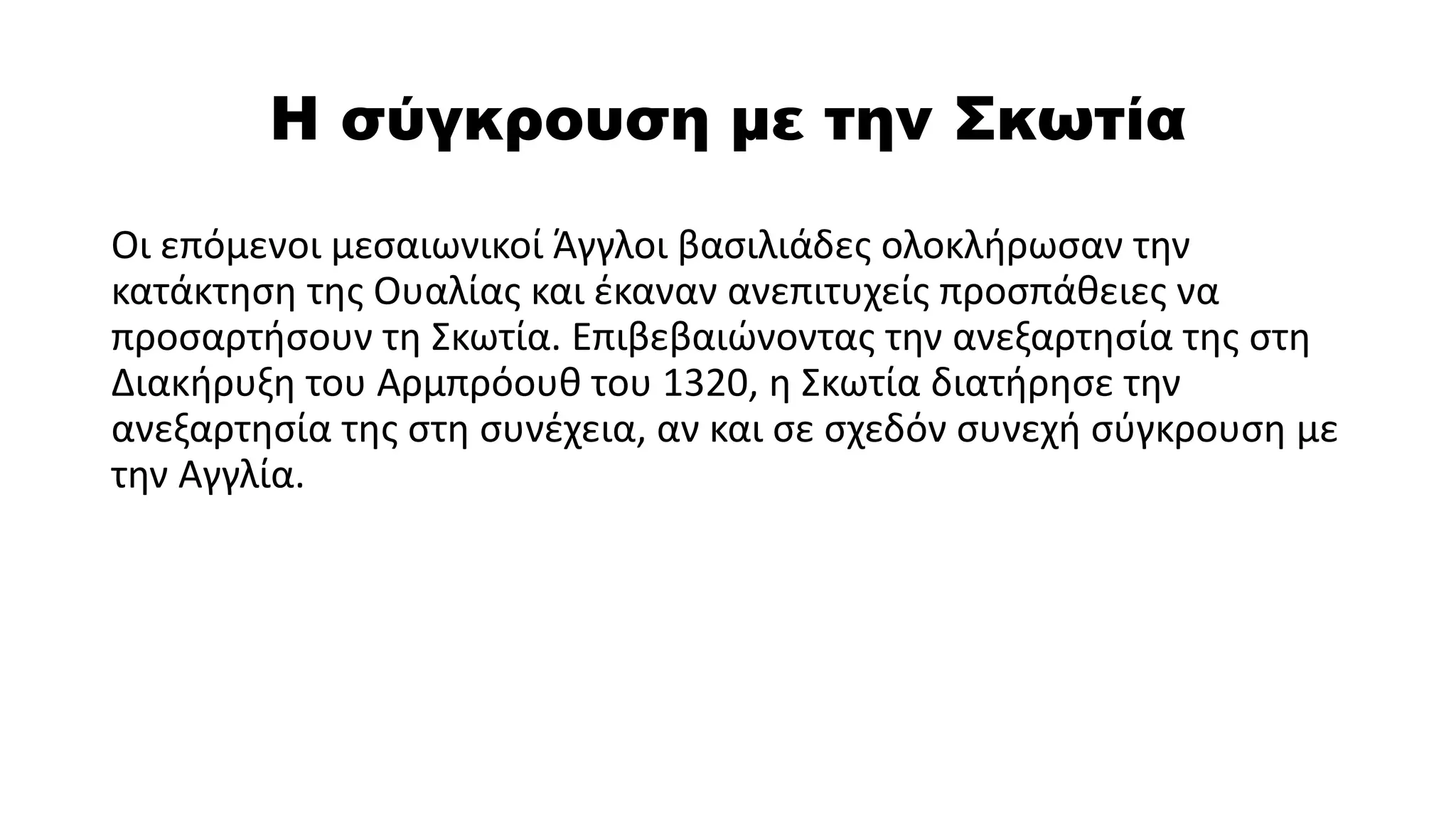 Η σύγκρουση με την Σκωτία
Οι επόμενοι μεσαιωνικοί Άγγλοι βασιλιάδες ολοκλήρωσαν την
κατάκτηση της Ουαλίας και έκαναν ανεπιτυχείς προσπάθειες να
προσαρτήσουν τη Σκωτία. Επιβεβαιώνοντας την ανεξαρτησία της στη
Διακήρυξη του Αρμπρόουθ του 1320, η Σκωτία διατήρησε την
ανεξαρτησία της στη συνέχεια, αν και σε σχεδόν συνεχή σύγκρουση με
την Αγγλία.
 