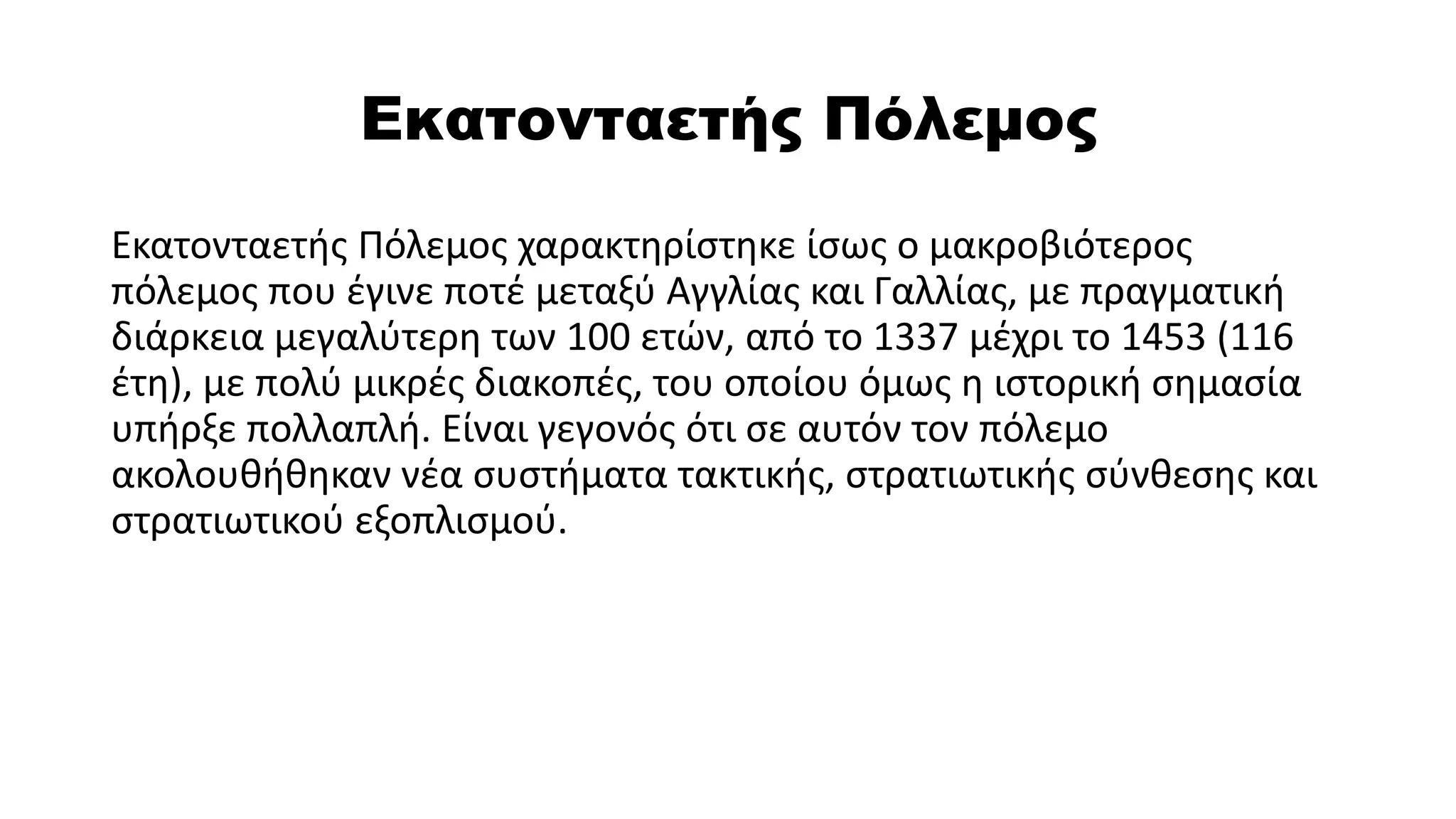 Εκατονταετής Πόλεμος
Εκατονταετής Πόλεμος χαρακτηρίστηκε ίσως ο μακροβιότερος
πόλεμος που έγινε ποτέ μεταξύ Αγγλίας και Γαλλίας, με πραγματική
διάρκεια μεγαλύτερη των 100 ετών, από το 1337 μέχρι το 1453 (116
έτη), με πολύ μικρές διακοπές, του οποίου όμως η ιστορική σημασία
υπήρξε πολλαπλή. Είναι γεγονός ότι σε αυτόν τον πόλεμο
ακολουθήθηκαν νέα συστήματα τακτικής, στρατιωτικής σύνθεσης και
στρατιωτικού εξοπλισμού.
 