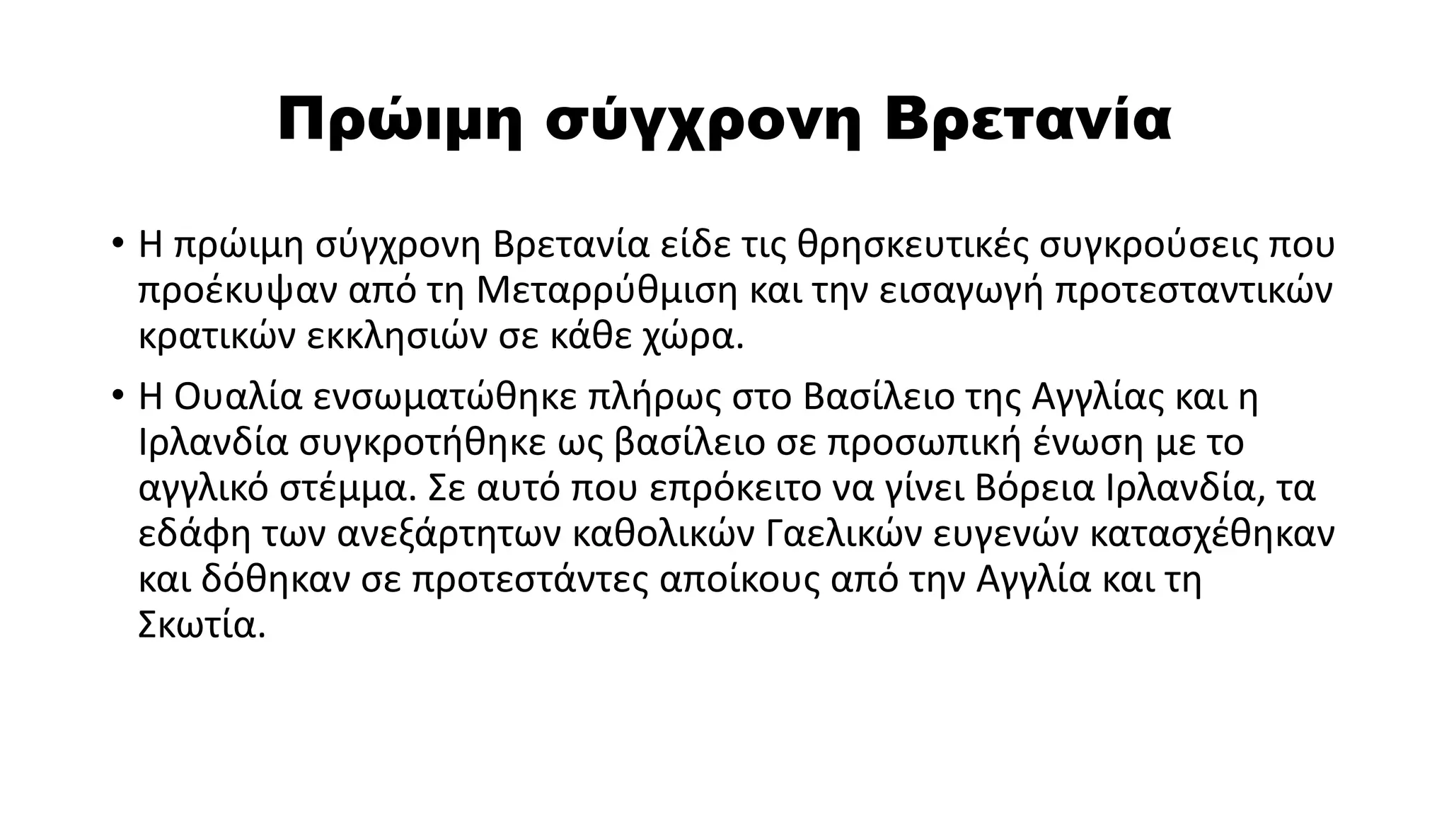 Πρώιμη σύγχρονη Βρετανία
• Η πρώιμη σύγχρονη Βρετανία είδε τις θρησκευτικές συγκρούσεις που
προέκυψαν από τη Μεταρρύθμιση και την εισαγωγή προτεσταντικών
κρατικών εκκλησιών σε κάθε χώρα.
• Η Ουαλία ενσωματώθηκε πλήρως στο Βασίλειο της Αγγλίας και η
Ιρλανδία συγκροτήθηκε ως βασίλειο σε προσωπική ένωση με το
αγγλικό στέμμα. Σε αυτό που επρόκειτο να γίνει Βόρεια Ιρλανδία, τα
εδάφη των ανεξάρτητων καθολικών Γαελικών ευγενών κατασχέθηκαν
και δόθηκαν σε προτεστάντες αποίκους από την Αγγλία και τη
Σκωτία.
 