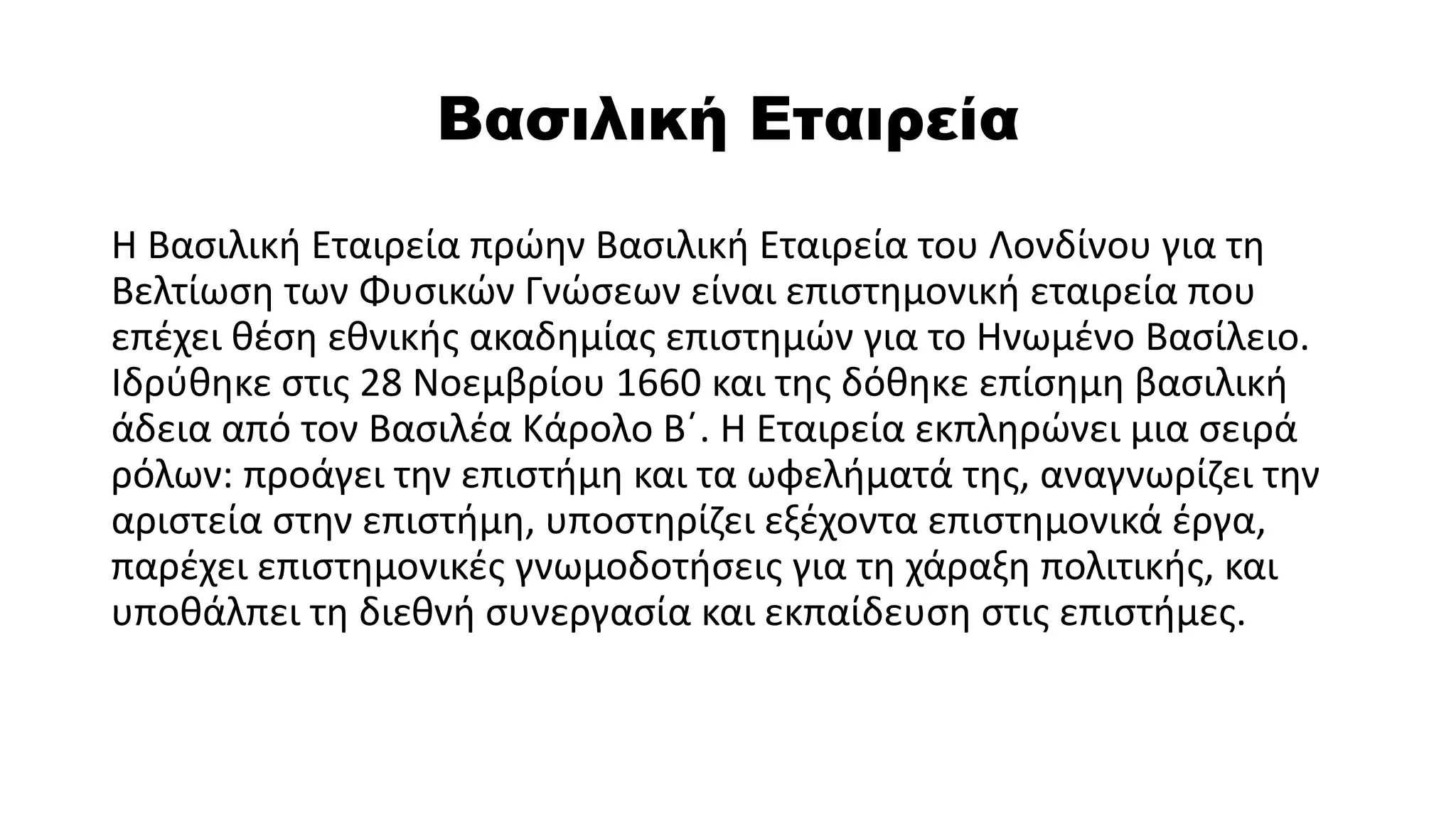 Βασιλική Εταιρεία
Η Βασιλική Εταιρεία πρώην Βασιλική Εταιρεία του Λονδίνου για τη
Βελτίωση των Φυσικών Γνώσεων είναι επιστημονική εταιρεία που
επέχει θέση εθνικής ακαδημίας επιστημών για το Ηνωμένο Βασίλειο.
Ιδρύθηκε στις 28 Νοεμβρίου 1660 και της δόθηκε επίσημη βασιλική
άδεια από τον Βασιλέα Κάρολο Β΄. Η Εταιρεία εκπληρώνει μια σειρά
ρόλων: προάγει την επιστήμη και τα ωφελήματά της, αναγνωρίζει την
αριστεία στην επιστήμη, υποστηρίζει εξέχοντα επιστημονικά έργα,
παρέχει επιστημονικές γνωμοδοτήσεις για τη χάραξη πολιτικής, και
υποθάλπει τη διεθνή συνεργασία και εκπαίδευση στις επιστήμες.
 
