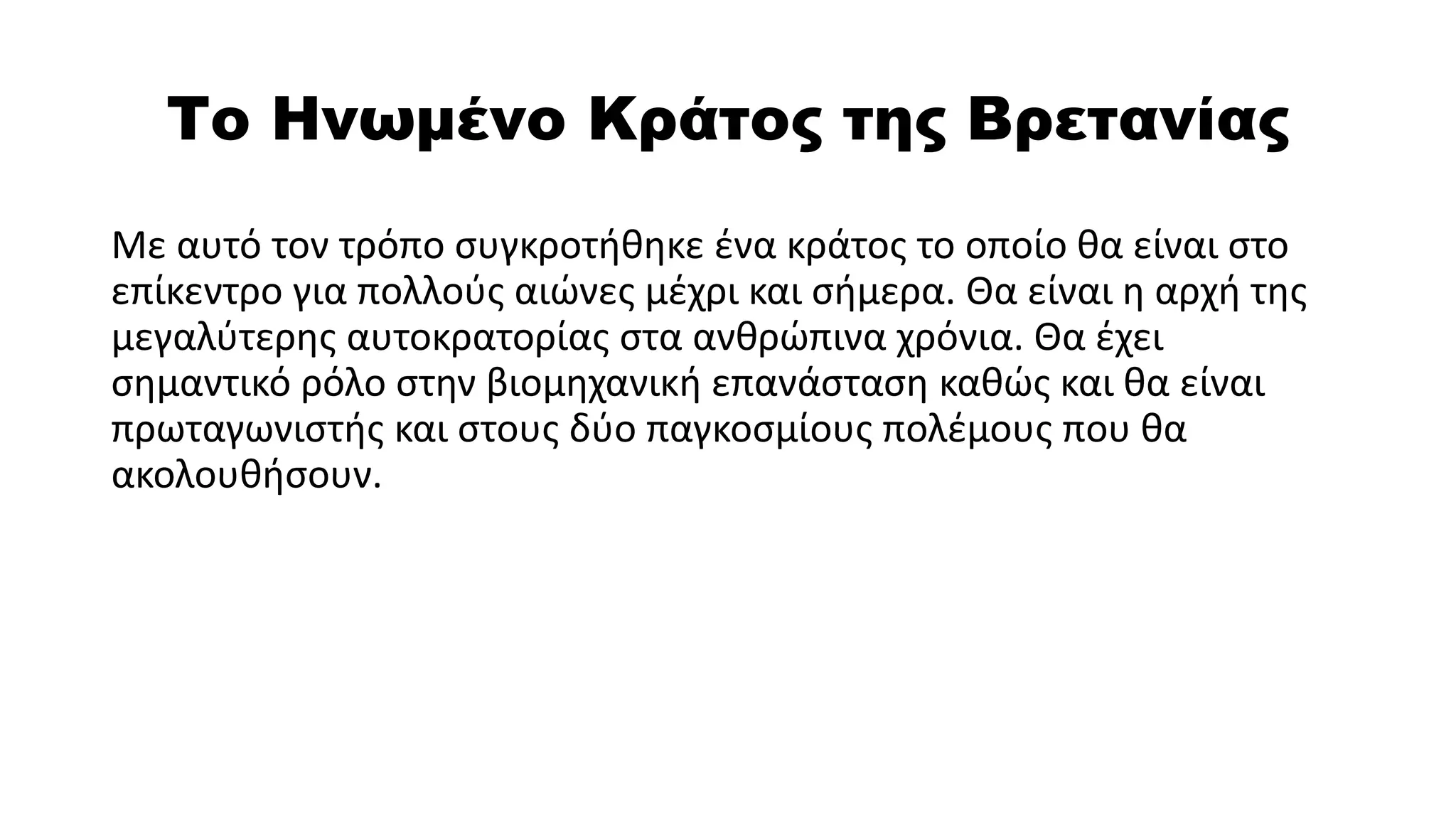 Το Ηνωμένο Κράτος της Βρετανίας
Με αυτό τον τρόπο συγκροτήθηκε ένα κράτος το οποίο θα είναι στο
επίκεντρο για πολλούς αιώνες μέχρι και σήμερα. Θα είναι η αρχή της
μεγαλύτερης αυτοκρατορίας στα ανθρώπινα χρόνια. Θα έχει
σημαντικό ρόλο στην βιομηχανική επανάσταση καθώς και θα είναι
πρωταγωνιστής και στους δύο παγκοσμίους πολέμους που θα
ακολουθήσουν.
 
