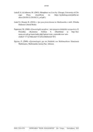 Lakoff, G. & Johnson, M. (2003). Metaphors we Live by. Chicago, University of Chi-
cago Press. (Διατίθεται σε https://nyshalong.com/public/ar-
chive/20150131/20150131_ref.pdf )
Lakof G.-Nounez R. (2016) « Apo pou proerchontai ta Mathimatika;» mtfr. Ellinika
Ekdoseis Liberal Books
Paparousi, M. (2008) «Ennoiologiki metafora : mia apopeira didaktikis axiopoiisis» Il.
Periodiko «Keimena» Tefchos 8. (Diatithetai se http://kei-
mena.ece.uth.gr/main/index.php?option=com_content&view=arti-
cle&id=117:p1t8&catid=52:tefxos8&Itemid=60 )
Spyrou, P. (2009) «Epistimologies gia tin Didaktiki ton Mathimatikon» Simeioseis
Mathimatos, Mathimatiko tmima Pan. Athinon.
49/989
___________________________________________________________________________________
ISSN: 2241-6781 ΠΕΡΙΟΔΙΚΟ "ΝΕΟΣ ΠΑΙΔΑΓΩΓΟΣ" 26ο Τεύχος Σεπτέμβριος 2021
 