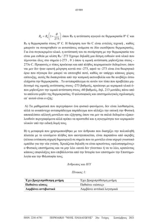 0 1
273
R R
θ
θ
 
= +
 
 
όπου Rθ η αντίσταση αγωγού σε θερμοκρασία θο
C και
R0 η θερμοκρασία στους 0ο
C. Η θεώρηση των 0ο C είναι εντελώς τεχνική , καθώς
μπορούν να συναρτηθούν οι αντιστάσεις ανάμεσα σε δύο οιεσδήποτε θερμοκρασίες.
Για ένα συγκεκριμένο υλικό, η αντίστασή του σε συνάρτηση με την θερμοκρασία του
είναι μια ευθεία με κλίση R0 / 273 Έχουμε δηλαδή μια δέσμη ευθειών ανά υλικό που
τέμνονται όλες στο σημείο (-273 , 0 ) όπου η ωμική αντίσταση μηδενίζεται στους -
273ο C. Προφανώς ο τύπος προέκυψε και από πλήθος πειραματικών δεδομένων, όπου
ναι μεν δεν ήταν εφικτή μέτρηση κοντά στο -273, αφού το -273 είναι ένα θεωρητικό
όριο που σίγουρα δεν μπορεί να επιτευχθεί ποτέ, καθώς αν υπάρχει κάποιος χώρος
επίτευξης, αυτός θα διαπερνάται από την κοσμική ακτινοβολία και θα ανεβάζει έστω
ελάχιστα την θερμοκρασία. . Το αντιπαράδειγμα σε αυτόν τον τύπο που προβλέπει μη-
δενισμό της ωμικής αντίστασης στους -273 βαθμούς, προέκυψε με κεραμικά υλικά ό-
που μηδενίζουν την ωμικά αντίσταση στους -60 βαθμούς, δηλ. 213 μονάδες πάνω από
το απόλυτο μηδέν της θερμοκρασίας. Ο φιλοσοφικός και επιστημολογικός σχολιασμός
επ΄ αυτού είναι ο εξής:
Α) Τα μαθηματικά που περιγράφουν ένα φυσικό φαινόμενο, δεν είναι λανθασμένα,
αλλά το αναπάντεχο αντιπαράδειγμα παράδειγμα που αλλάζει την οπτική την Φυσική
αποκαλύπτει αλλαγή μοντέλου και εξήγησης όπου ναι μεν τα παλιά δεδομένα εξακο-
λουθούν περιγραφόμενα αλλά πρέπει να προστεθεί και η αγωγιμότητα των κεραμικών
υλικών υπό την ειδική δομή τους.
Β) η μεταφορά που χρησιμοποιήθηκε με τον άνθρωπο που διασχίζει την πολυπληθή
πλατεία με το κινούμενο πλήθος που ακινητοποιείται, είναι παραπάνω από ακριβές
(τέτοια εντύπωση ισχυρή δημιουργεί) σε σημείο που το μοντέλο είναι ισχυρό γνωστικό
εμπόδιο για την νέα γνώση. Χρειάζεται δηλαδή να είναι αρκούντως «φιλοσοφημένος»
ο Φυσικός επιστήμονας και να μην λέει «αυτά δεν γίνονται» ή να το λέει, κρατώντας
κάποιες επιφυλάξεις που επιβάλλονται από την Ιστορία των επιστημών την Επιστημο-
λογία και την Φιλοσοφία τους.
Άνθρωπος και Η/Υ
Πίνακας 1:
Έχει βραχυπρόθεσμη μνήμη Έχει βραχυπρόθεσμη μνήμη
Παθαίνει ιώσεις Παθαίνει «ιώσεις»
Λαμβάνει αντιβιοτικά Λαμβάνει αντιϊικά λογισμικά
45/989
___________________________________________________________________________________
ISSN: 2241-6781 ΠΕΡΙΟΔΙΚΟ "ΝΕΟΣ ΠΑΙΔΑΓΩΓΟΣ" 26ο Τεύχος Σεπτέμβριος 2021
 