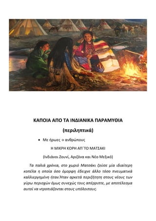 ΚΑΠΟΙΑ ΑΠΟ ΤΑ ΙΝΔΙΑΝΙΚΑ ΠΑΡΑΜΥΘΙΑ
(περιληπτικά)
• Με ήρωες → ανθρώπους
Η ΜΙΚΡΗ ΚΟΡΗ ΑΠ΄ΤΟ ΜΑΤΣΑΚΙ
(Ινδιάνοι Ζουνί, Αριζόνα και Νέο Μεξικό)
Τα παλιά χρόνια, στο χωριό Ματσάκι ζούσε μία ιδιαίτερη
κοπέλα η οποία όσο όμορφη έδειχνε άλλο τόσο πνευματικά
καλλιεργημένη ήταν.Ήταν αρκετά περιζήτητη στους νέους των
γύρω περιοχών όμως συνεχώς τους απέρριπτε, με αποτέλεσμα
αυτοί να ντροπιάζονται στους υπόλοιπους.
 