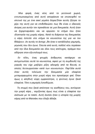 Μια φορά, ένας νέος από το γειτονικό χωριό,
εντυπωσιασμένος από αυτή αποφάσισε να επισκεφθεί το
σπιτικό της με ένα σακί γεμάτο δώρα.Όταν αυτός ζήτησε το
χέρι της αυτή για να επιβεβαιώσει πως θα είναι ο ιδανικός
άντρας για αυτήν τον προκάλεσε σε μια δοκιμασία. Αυτή ήταν
να ξεχορτιαριάσει και να οργώσει το κτήμα που ήταν
ιδιοκτησία της μικρής κόρης. Κατά τη διάρκεια της δοκιμασίας
η κόρη έστειλε στο κτήμα τα κουνούπια της για να τον
βλάψουν .Αν αυτός το άντεχε ,θα ήταν ο κατάλληλος γαμπρός,
γεγονός που δεν έγινε. Έπειτα από αυτό, πολλοί νέοι περάσαν
από την ίδια δοκιμασία και όλοι τους απέτυχαν, πράγμα που
οδήγησε στον εξευτελισμό τους.
Εν τέλει, ένας φτωχός άνθρωπος κατάφερε να
αντιμετωπίσει αυτά τα κουνούπια, αφού με τη συμβουλή της
γιαγιάς του είχε μαζέψει ρίζες αλοιφής από τα βουνά, οι
οποίες λειτουργούσαν κατά των κουνουπιών. Παρ’όλα αυτά
όταν αυτός τελείωσε την δοκιμασία μία ελαφίνα
μεταμορφωμένη στην μικρή κόρη του προσέφερε φαί. Όταν
όμως η αληθινή νύφη εμφανίστηκε, η ψεύτικη έγινε ξανά
ελαφίνα. Τότε ο γαμπρός λιποθύμισε.
Τη στιγμή που ξανά απέκτησε τις αισθήσεις του, αντίκρισε
την μικρή κόρη , νομίζοντας όμως πως είναι η ελαφίνα την
σκότωσε με το τσαπί. Αυτή λοιπόν ήταν η ιστορία της μικρής
κόρης από το Ματσάκι που έληξε άδοξα.
 
