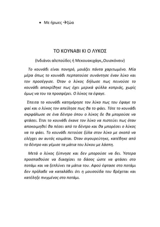 • Με ήρωες →ζώα
ΤΟ ΚΟΥΝΑΒΙ ΚΙ Ο ΛΥΚΟΣ
(Ινδιάνοι αλεπούδες ή Μεκουακιχάγκ,,Ουισκόνσιν)
Το κουνάβι είναι πονηρό, μοιάζει πάντα χαριτωμένο. Μία
μέρα όπως το κουνάβι περπατούσε συνάντησε έναν λύκο και
τον προσέγγισε. Όταν ο λύκος δήλωσε πως πεινούσε το
κουνάβι αποκρίθηκε πως έχει μερικά φύλλα κοπριάς, χωρίς
όμως να του τα προσφέρει. Ο λύκος τα έφαγε.
Έπειτα το κουνάβι κατηγόρησε τον λύκο πως του έφαγε το
φαί και ο λύκος τον απείλησε πως θα το φάει. Τότε το κουνάβι
σκρφάλωσε σε ένα δέντρο όπου ο λύκος δε θα μπορούσε να
φτάσει. Έτσι το κουνάβι έκανε τον λύκο να πιστεύει πως όταν
αποκοιμηθεί θα πέσει από το δέντρο και θα μπορέσει ο λύκος
να το φάει. Το κουνάβι πετούσε ξύλα στον λύκο με σκοπό να
ελέγχει αν αυτός κοιμάται. Όταν σιγουρεύτηκε, κατέβηκε από
το δέντρο και γέμισε τα μάτια του λύκου με λάσπη.
Μετά ο λύκος ξύπνησε και δεν μπορούσε να δει. Ύστερα
προσπαθούσε να διασχίσει το δάσος ώστε να φτάσει στο
ποτάμι και να ξεπλύνει τα μάτια του. Αφού έφτασε στο ποτάμι
δεν πρόλαβε να καταλάβει ότι η μουσούδα του βρέχεται και
κατέληξε πνιγμένος στο ποτάμι.
 