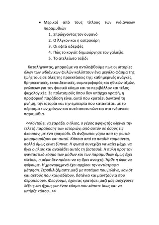 • Μερικοί από τους τίτλους των ινδιάνικων
παραμυθιών
1. Σπρώχνοντας τον ουρανό
2. Ο Άλγκον και η αστροκόρη
3. Οι εφτά αδερφές
4. Πώς το κογιότ δημιούργησε τον γαλαξία
5. Το ατελείωτο ταξίδι
Καταλήγοντας, μπορούμε να αντιληφθούμε πως οι ιστορίες
όλων των ινδιάνικων φυλών καλύπτουν ένα μεγάλο φάσμα της
ζωής τους σε όλες της προεκτάσεις της: καθημερινές ανάγκες,
θρησκευτικές, εκπαιδευτικές, συμπεριφοράς και ηθικών αξιών,
γνώσεων για τον φυσικό κόσμο και το περιβάλλον και τέλος
ψυχολογικές. Σε πολιτισμούς όπου δεν υπάρχει γραφή, η
προφορική παράδοση είναι αυτό που κρατάει ζωντανή τη
μνήμη, την ιστορία και την εμπειρία που κατακτάται με το
πέρασμα των χρόνων και αυτό αποτυπώνεται στα ινδιάνικα
παραμύθια.
<<Κοντεύει να χαράξει ο ήλιος, ο γέρος αφηγητής κλείνει την
τελετή παράδοσης των ιστοριών, από αυτόν σε όσους τις
άκουσαν, με ένα τραγούδι. Οι άνθρωποι γύρω από τη φωτιά
μουρμουρίζουν και αυτοί. Κάποια από τα παιδιά κοιμούνται,
πολλά όμως είναι ξύπνια. Η φωτιά συνεχίζει να καίει μέχρι να
βγει ο ήλιος και αναλάβει αυτός τη ζεστασιά. Η πύλη προς τον
φανταστικό κόσμο των μύθων και των παραμυθιών όμως έχει
κλείσει, η μέρα δεν πρέπει να τη βρει ανοιχτή. Ήρθε η ώρα να
φύγουμε. Η χρονομηχανή έχει αρχίσει την αντίστροφη
μέτρηση. Στροβιλιζόμαστε μαζί με ποτάμια που μιλάνε, κογιότ
και αετούς που καυγαδίζουν, βοτάνια και μαντζούνια που
θεραπεύουν. Φεύγουμε, έχοντας κρατήσει μαζί μας αρχέγονες
λέξεις και ήχους για έναν κόσμο που κάποτε ίσως και να
υπήρξε κάπου…>>
 