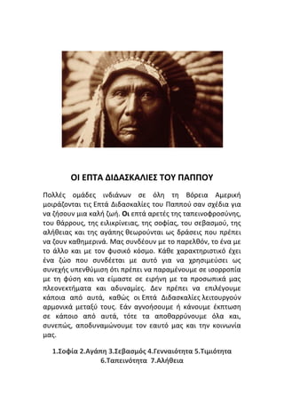 ΟΙ ΕΠΤΑ ΔΙΔΑΣΚΑΛΙΕΣ ΤΟΥ ΠΑΠΠΟΥ
Πολλές ομάδες ινδιάνων σε όλη τη Βόρεια Αμερική
μοιράζονται τις Επτά Διδασκαλίες του Παππού σαν σχέδια για
να ζήσουν μια καλή ζωή. Οι επτά αρετές της ταπεινοφροσύνης,
του θάρρους, της ειλικρίνειας, της σοφίας, του σεβασμού, της
αλήθειας και της αγάπης θεωρούνται ως δράσεις που πρέπει
να ζουν καθημερινά. Μας συνδέουν με το παρελθόν, το ένα με
το άλλο και με τον φυσικό κόσμο. Κάθε χαρακτηριστικό έχει
ένα ζώο που συνδέεται με αυτό για να χρησιμεύσει ως
συνεχής υπενθύμιση ότι πρέπει να παραμένουμε σε ισορροπία
με τη φύση και να είμαστε σε ειρήνη με τα προσωπικά μας
πλεονεκτήματα και αδυναμίες. Δεν πρέπει να επιλέγουμε
κάποια από αυτά, καθώς οι Επτά Διδασκαλίες λειτουργούν
αρμονικά μεταξύ τους. Εάν αγνοήσουμε ή κάνουμε έκπτωση
σε κάποιο από αυτά, τότε τα αποθαρρύνουμε όλα και,
συνεπώς, αποδυναμώνουμε τον εαυτό μας και την κοινωνία
μας.
1.Σοφία 2.Αγάπη 3.Σεβασμός 4.Γενναιότητα 5.Τιμιότητα
6.Ταπεινότητα 7.Αλήθεια
 