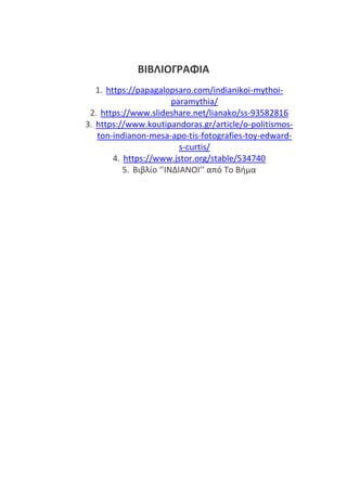 ΒΙΒΛΙΟΓΡΑΦΙΑ
1. https://papagalopsaro.com/indianikoi-mythoi-
paramythia/
2. /lianako/ss-93582816
3. https://www.koutipandoras.gr/article/o-politismos-
ton-indianon-mesa-apo-tis-fotografies-toy-edward-
s-curtis/
4. https://www.jstor.org/stable/534740
5. Βιβλίο ‘’ΙΝΔΙΑΝΟΙ’’ από Το Βήμα
 