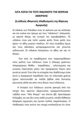 ΛΙΓΑ ΛΟΓΙΑ ΓΙΑ ΤΟΥΣ ΙΝΔΙΑΝΟΥΣ ΤΗΣ ΒΟΡΕΙΑΣ
ΑΜΕΡΙΚΗΣ
(ή αλλιώς ιθαγενείς πληθυσμούς της Βόρειας
Αμερικής)
Οι Ινδιάνοι των Πεδιάδων είναι το πρότυπο για την αντίληψη
και την εικόνα που έχουμε για τους "Ινδιάνους": πολεμιστές,
με αρκετά άλογα, και κυνηγοί του αγριοβούβαλου. Οι
ινδιάνοι είναι μία πολύ ωραία φυλή. Είναι φυλή που
έχουν το ήθος μικρών παιδιών. Αν τους πειράξεις όμως
και τους αδικήσεις μεταμορφώνονται και γίνονται
εκδικητικοί. Οι ινδιάνοι λατρεύουν το ήθος και και το
δίκαιο.
Ένα από τα προβλήματα που παρατηρήθηκαν
στην μελέτη των Ινδιάνων ήταν η έλλειψη γραπτών
πληροφοριών Μύθοι , παραδόσεις , τελετουργίες και
γνώσεις περνούσαν μέσω του προφορικού λόγου από
γενιά σε γενιά. Έτσι όλα τα στοιχεία που διαθέτουμε είναι
αυτή η προφορική παράδοση που τα τελευταία χρόνια
έχουν αποτυπωθεί σε πολλά βιβλία από δυτικούς
ερευνητές αλλά και από τους ίδιους τους Ινδιάνους.
Η Ιστορία των Ινδιάνων γίνεται φανερή από την
εποχή που αρκετοί εξερευνητές πραγματοποιούσαν
ταξίδια στον ‘’Νέο Κόσμο’’ και έπειτα (βλ. Χριστόφορο
Κολόμβο) ,αν και δεν είναι καλά γνωστή, επειδή δόθηκαν
διάφορες ερμηνείες και έγιναν πολλές παραποιήσεις. Ο
πληθυσμός τους εκείνη την εποχή υπολογίζεται ότι ήταν
 