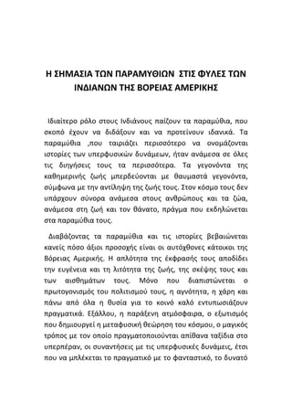 Η ΣΗΜΑΣΙΑ ΤΩΝ ΠΑΡΑΜΥΘΙΩΝ ΣΤΙΣ ΦΥΛΕΣ ΤΩΝ
ΙΝΔΙΑΝΩΝ ΤΗΣ ΒΟΡΕΙΑΣ ΑΜΕΡΙΚΗΣ
Ιδιαίτερο ρόλο στους Ινδιάνους παίζουν τα παραμύθια, που
σκοπό έχουν να διδάξουν και να προτείνουν ιδανικά. Τα
παραμύθια ,που ταιριάζει περισσότερο να ονομάζονται
ιστορίες των υπερφυσικών δυνάμεων, ήταν ανάμεσα σε όλες
τις διηγήσεις τους τα περισσότερα. Τα γεγονόντα της
καθημερινής ζωής μπερδεύονται με θαυμαστά γεγονόντα,
σύμφωνα με την αντίληψη της ζωής τους. Στον κόσμο τους δεν
υπάρχουν σύνορα ανάμεσα στους ανθρώπους και τα ζώα,
ανάμεσα στη ζωή και τον θάνατο, πράγμα που εκδηλώνεται
στα παραμύθια τους.
Διαβάζοντας τα παραμύθια και τις ιστορίες βεβαιώνεται
κανείς πόσο άξιοι προσοχής είναι οι αυτόχθονες κάτοικοι της
Βόρειας Αμερικής. Η απλότητα της έκφρασής τους αποδίδει
την ευγένεια και τη λιτότητα της ζωής, της σκέψης τους και
των αισθημάτων τους. Μόνο που διαπιστώνεται ο
πρωτογονισμός του πολιτισμού τους, η αγνότητα, η χάρη και
πάνω από όλα η θυσία για το κοινό καλό εντυπωσιάζουν
πραγματικά. Εξάλλου, η παράξενη ατμόσφαιρα, ο εξωτισμός
που δημιουργεί η μεταφυσική θεώρηση του κόσμου, ο μαγικός
τρόπος με τον οποίο πραγματοποιούνται απίθανα ταξίδια στο
υπερπέραν, οι συναντήσεις με τις υπερφυσικές δυνάμεις, έτσι
που να μπλέκεται το πραγματικό με το φανταστικό, το δυνατό
 