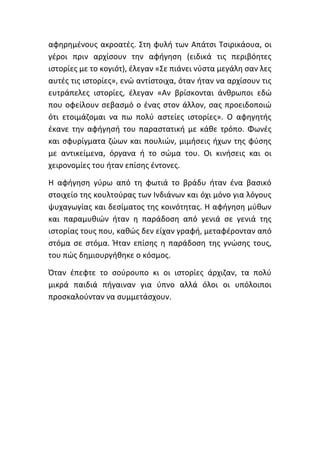 αφηρημένους ακροατές. Στη φυλή των Απάτσι Τσιρικάουα, οι
γέροι πριν αρχίσουν την αφήγηση (ειδικά τις περιβόητες
ιστορίες με το κογιότ), έλεγαν «Σε πιάνει νύστα μεγάλη σαν λες
αυτές τις ιστορίες», ενώ αντίστοιχα, όταν ήταν να αρχίσουν τις
ευτράπελες ιστορίες, έλεγαν «Αν βρίσκονται άνθρωποι εδώ
που οφείλουν σεβασμό ο ένας στον άλλον, σας προειδοποιώ
ότι ετοιμάζομαι να πω πολύ αστείες ιστορίες». Ο αφηγητής
έκανε την αφήγησή του παραστατική με κάθε τρόπο. Φωνές
και σφυρίγματα ζώων και πουλιών, μιμήσεις ήχων της φύσης
με αντικείμενα, όργανα ή το σώμα του. Οι κινήσεις και οι
χειρονομίες του ήταν επίσης έντονες.
Η αφήγηση γύρω από τη φωτιά το βράδυ ήταν ένα βασικό
στοιχείο της κουλτούρας των Ινδιάνων και όχι μόνο για λόγους
ψυχαγωγίας και δεσίματος της κοινότητας. Η αφήγηση μύθων
και παραμυθιών ήταν η παράδοση από γενιά σε γενιά της
ιστορίας τους που, καθώς δεν είχαν γραφή, μεταφέρονταν από
στόμα σε στόμα. Ήταν επίσης η παράδοση της γνώσης τους,
του πώς δημιουργήθηκε ο κόσμος.
Όταν έπεφτε το σούρουπο κι οι ιστορίες άρχιζαν, τα πολύ
μικρά παιδιά πήγαιναν για ύπνο αλλά όλοι οι υπόλοιποι
προσκαλούνταν να συμμετάσχουν.
 