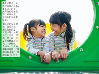 不要论断人，免
得你们被人论断；
不要定人的罪，
免得自己也被定
罪。要饶恕人，
这样你们也必蒙
饶恕。
如果你的兄弟犯
罪，就斥责他；
如果他悔改了，
就原谅他。如果
他在一天里，冒
犯了你七次，可
是每次他都对你
说∶‘我悔改，
我悔改，’你们
都要原谅他。(路
加福音 6:37, 路
加福音 17:3-4)
 