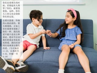 你们站着祷告的时
候，若想起有人得
罪了你们，就要饶
恕他。这样，你们
天上的父也会饶恕
你们的过犯。
总要以恩慈、怜悯
的心彼此相待，要
互相饶恕，正如上
帝在基督里饶恕了
你们一样。我们的
爱不能只是语言和
谈论。绝对不应该！
我们的爱必须是真
实的爱。我们应该
用行动来表示我们
的爱。(马可福音
11:25, 以弗所书
4:32, 约翰一书
3:18)
 