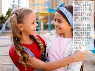 彼得上前问耶稣：
“主啊，如果我的
弟兄得罪了我，我
该饶恕他多少次呢？
七次够了吧？” 耶
稣回答说：“我告
诉你，不是七次，
是七十个七次。"
如果你们饶恕别人
的过犯，你们的天
父也必饶恕你们的
过犯。如果你们不
饶恕别人的过犯，
你们的天父也不会
饶恕你们的过犯。
(马太福音 18:21-
22; 马太福音
6:14-15)
 