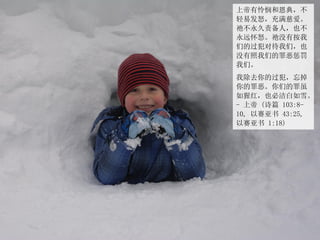 上帝有怜悯和恩典，不
轻易发怒，充满慈爱。
祂不永久责备人，也不
永远怀怒。祂没有按我
们的过犯对待我们，也
没有照我们的罪恶惩罚
我们。
我除去你的过犯，忘掉
你的罪恶。你们的罪虽
如猩红，也必洁白如雪。
- 上帝 (诗篇 103:8-
10, 以赛亚书 43:25,
以赛亚书 1:18)
 