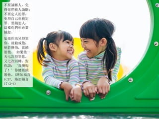 不要論斷人，免
得你們被人論斷；
不要定人的罪，
免得自己也被定
罪。要饒恕人，
這樣你們也必蒙
饒恕。
如果你弟兄得罪
你，就勸戒他；
他若懊悔，就饒
恕他。 如果他一
天七次得罪你，
又七次回轉，對
你說：‘我懊悔
了！’你總要饒
恕他。(路加福音
6:37, 路加福音
17:3-4)
 