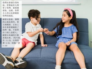 你們站著禱告的時
候，若想起有人得
罪了你們，就要饒
恕他。這樣，你們
天上的父也會饒恕
你們的過犯。
總要以恩慈、憐憫
的心彼此相待，要
互相饒恕，正如上
帝在基督裡饒恕了
你們一樣。不要單
在口頭上說愛人，
總要以真誠的行動
表現出來。(馬可福
音 11:25, 以弗所
書 4:32, 約翰一書
3:18)
 