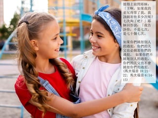 彼得上前問耶穌：
「主啊，如果我的
弟兄得罪了我，我
該饒恕他多少次呢？
七次夠了吧？」耶
穌回答說：「我告
訴你，不是七次，
是七十個七次。
如果你們饒恕別人
的過犯，你們的天
父也必饒恕你們的
過犯。 如果你們不
饒恕別人的過犯，
你們的天父也不會
饒恕你們的過犯。
(馬太福音 18:21-
22; 馬太福音 6:14-
15)
 