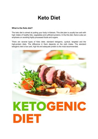 Keto Diet
What is the Keto diet?
The keto diet is aimed at putting your body in Ketosis. This diet plan is usually low carb with
high intake of healthy fats, vegetables and sufficient proteins. In the this diet, there is also an
emphasis on avoiding highly processed foods and sugars.
There are several types of Keto diets: standard ketogenic, cyclical, targeted and the
high-protein diets. The difference in them depends on the carb intake. The standard
ketogenic diet is low carb, high fat and adequate protein is the most recommended.
 