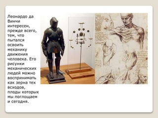 Леонардо да
Винчи
интересен,
прежде всего,
тем, что
пытался
освоить
механику
движения
человека. Его
рисунки
механических
людей можно
воспринимать
как зерна тех
всходов,
плоды которых
мы поглощаем
и сегодня.
 