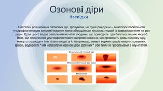 Наслідки
Озонові діри
Наслідки розширення озонових дір, зрозуміло, не дуже райдужні – внаслідок посиленого
ультрафіолетового випромінювання може збільшиться кількість людей із захворюванням на рак
шкіри. Крім цього падає загальний імунітет людини, що приводить і до багатьох інших хвороб.
Втім, від посиленого ультрафіолетового випромінювання, що проходить крізь озонову діру,
можуть страждати і не тільки люди, а й, наприклад, жителі верхніх шарів океану: креветки,
краби, водорості. Чим небезпечні озонові діри для них? Все тими ж проблемами з імунітетом.
 