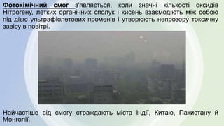 Фотохімічний смог з'являється, коли значні кількості оксидів
Нітрогену, летких органічних сполук і кисень взаємодіють між собою
під дією ультрафіолетових променів і утворюють непрозору токсичну
завісу в повітрі.
Найчастіше від смогу страждають міста Індії, Китаю, Пакистану й
Монголії.
 