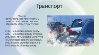 Транспорт
Частка
автомобільного транспорту у
викидах шкідливих речовин
становить 90%, у тому числі:
94% – у викидах оксиду азоту,
92% – у викидах оксиду вуглецю,
90% сажі, 75% викидів метану та
неметанових органічних сполук,
70% викидів діоксиду сірки, 62–
65% викидів діоксиду азоту.
 