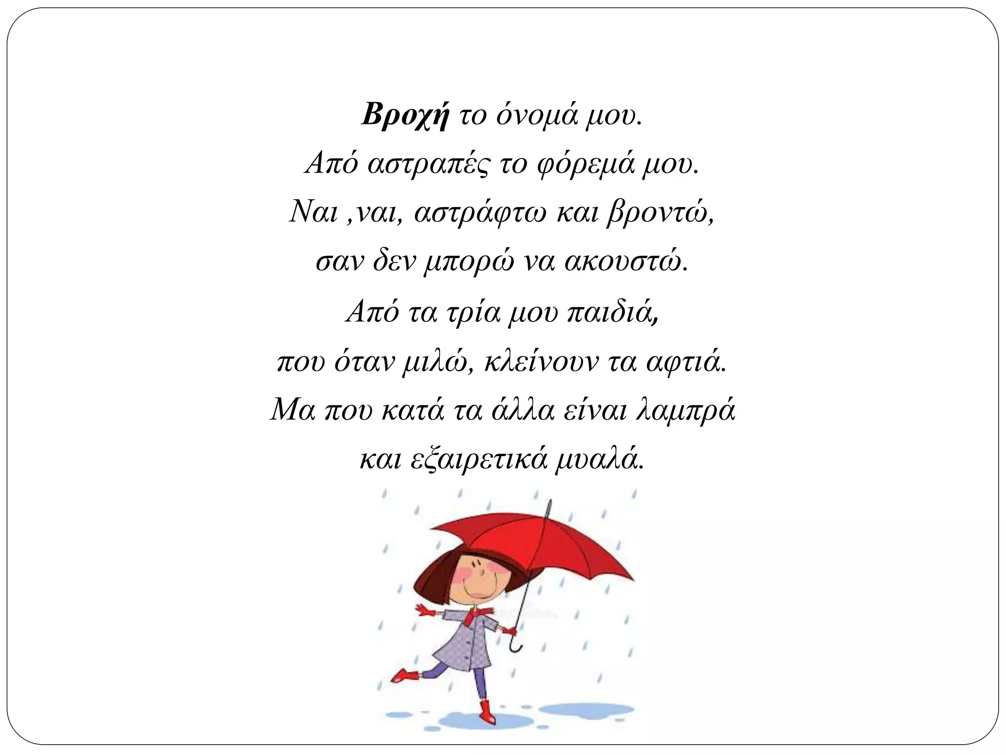 Βροχή το όνομά μου.
Από αστραπές το φόρεμά μου.
Ναι ,ναι, αστράφτω και βροντώ,
σαν δεν μπορώ να ακουστώ.
Από τα τρία μου παιδιά,
που όταν μιλώ, κλείνουν τα αφτιά.
Μα που κατά τα άλλα είναι λαμπρά
και εξαιρετικά μυαλά.
 