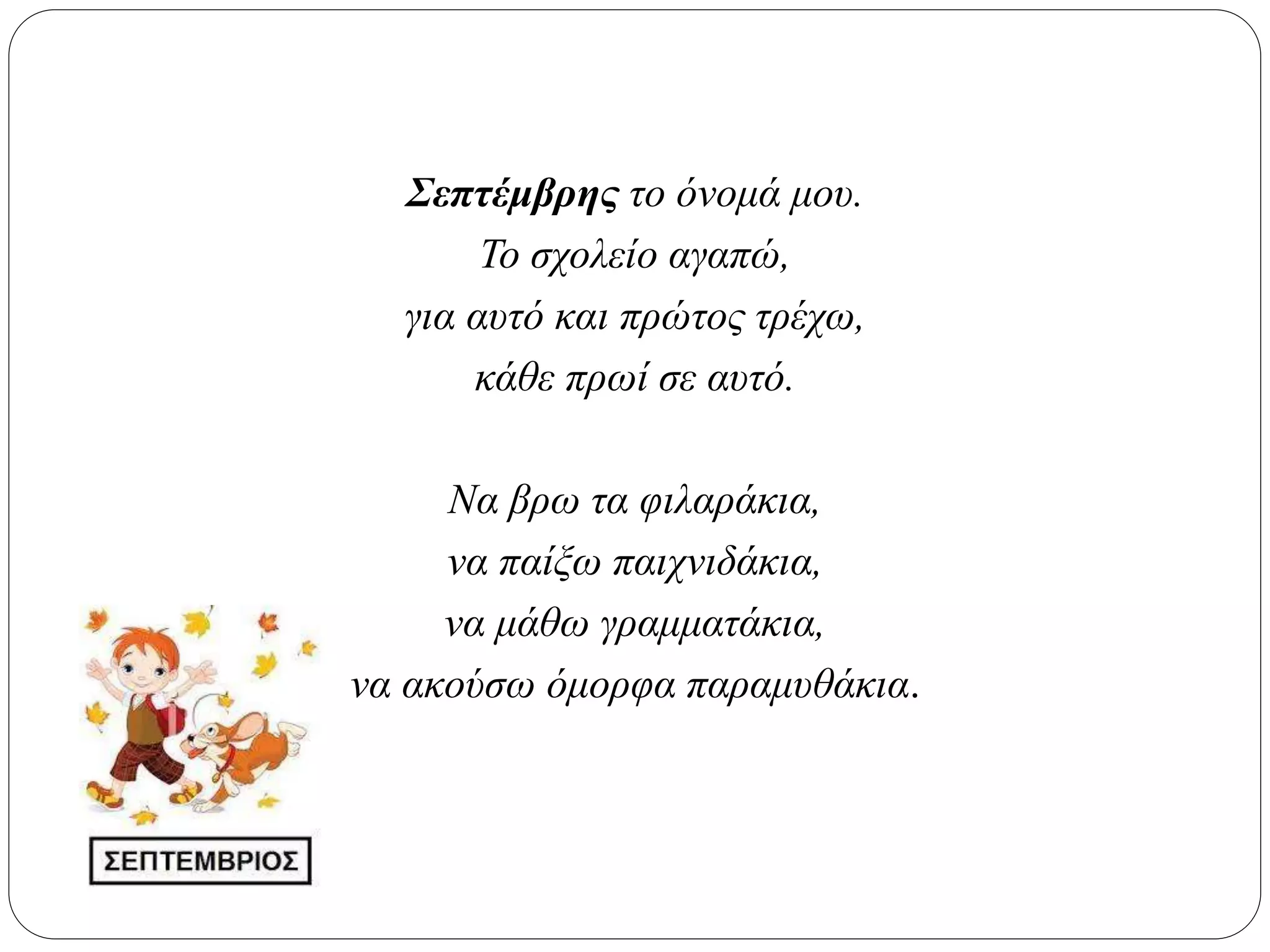 Σεπτέμβρης το όνομά μου.
Το σχολείο αγαπώ,
για αυτό και πρώτος τρέχω,
κάθε πρωί σε αυτό.
Να βρω τα φιλαράκια,
να παίξω παιχνιδάκια,
να μάθω γραμματάκια,
να ακούσω όμορφα παραμυθάκια.
 