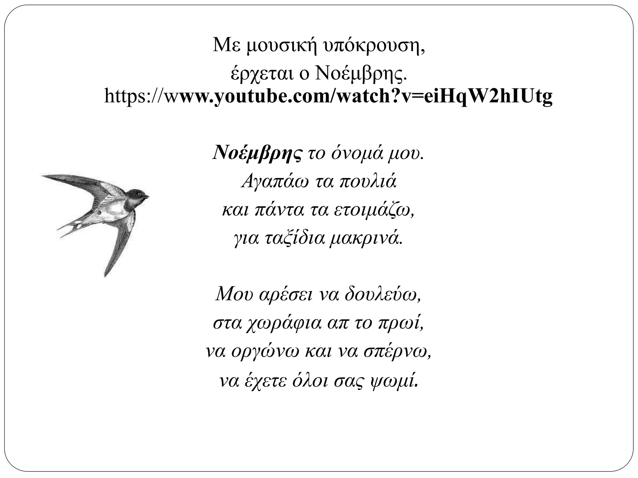 Με μουσική υπόκρουση,
έρχεται ο Νοέμβρης.
https://www.youtube.com/watch?v=eiHqW2hIUtg
Νοέμβρης το όνομά μου.
Αγαπάω τα πουλιά
και πάντα τα ετοιμάζω,
για ταξίδια μακρινά.
Μου αρέσει να δουλεύω,
στα χωράφια απ το πρωί,
να οργώνω και να σπέρνω,
να έχετε όλοι σας ψωμί.
 