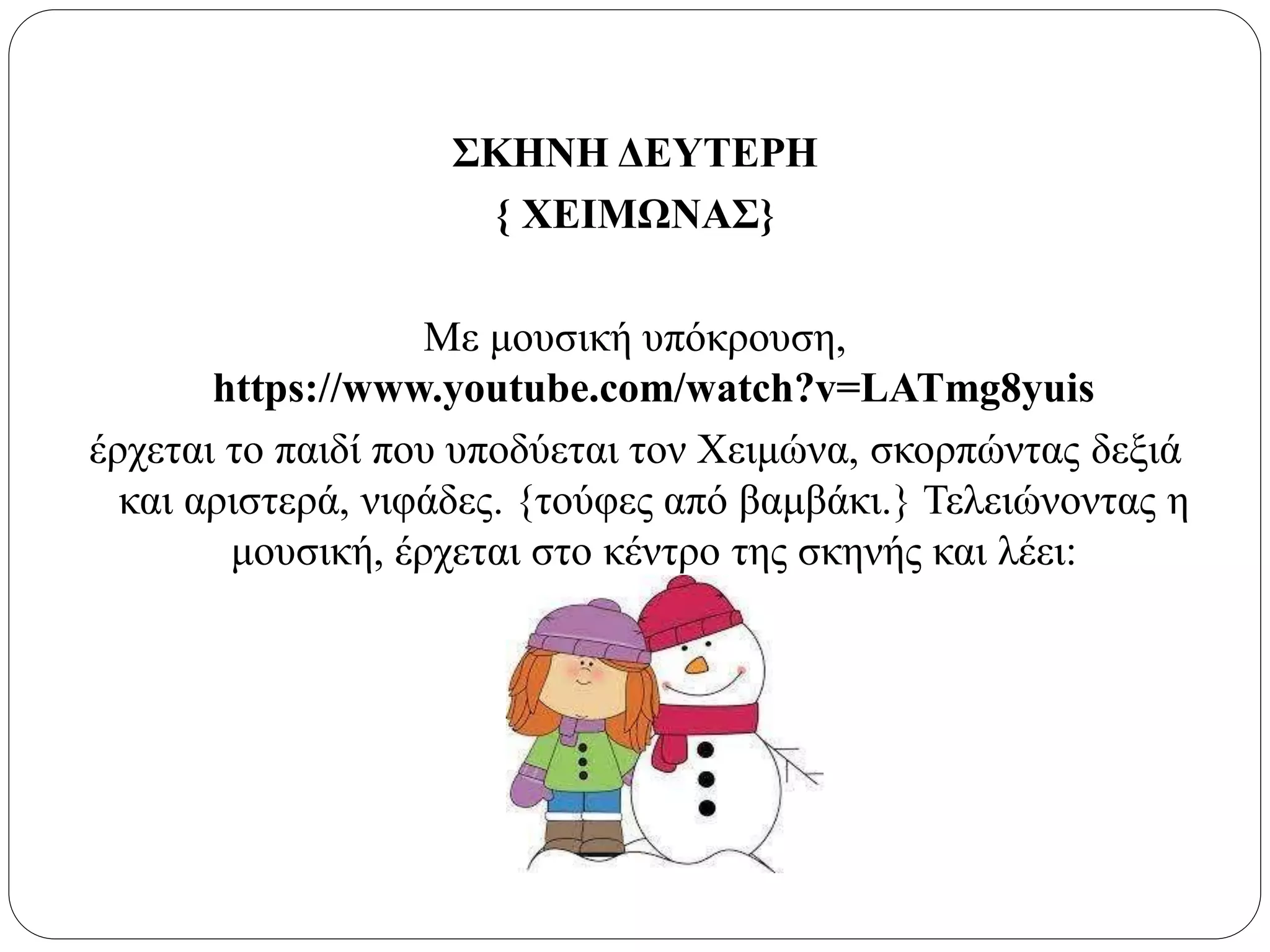ΣΚΗΝΗ ΔΕΥΤΕΡΗ
{ ΧΕΙΜΩΝΑΣ}
Με μουσική υπόκρουση,
https://www.youtube.com/watch?v=LATmg8yuis
έρχεται το παιδί που υποδύεται τον Χειμώνα, σκορπώντας δεξιά
και αριστερά, νιφάδες. {τούφες από βαμβάκι.} Τελειώνοντας η
μουσική, έρχεται στο κέντρο της σκηνής και λέει:
 