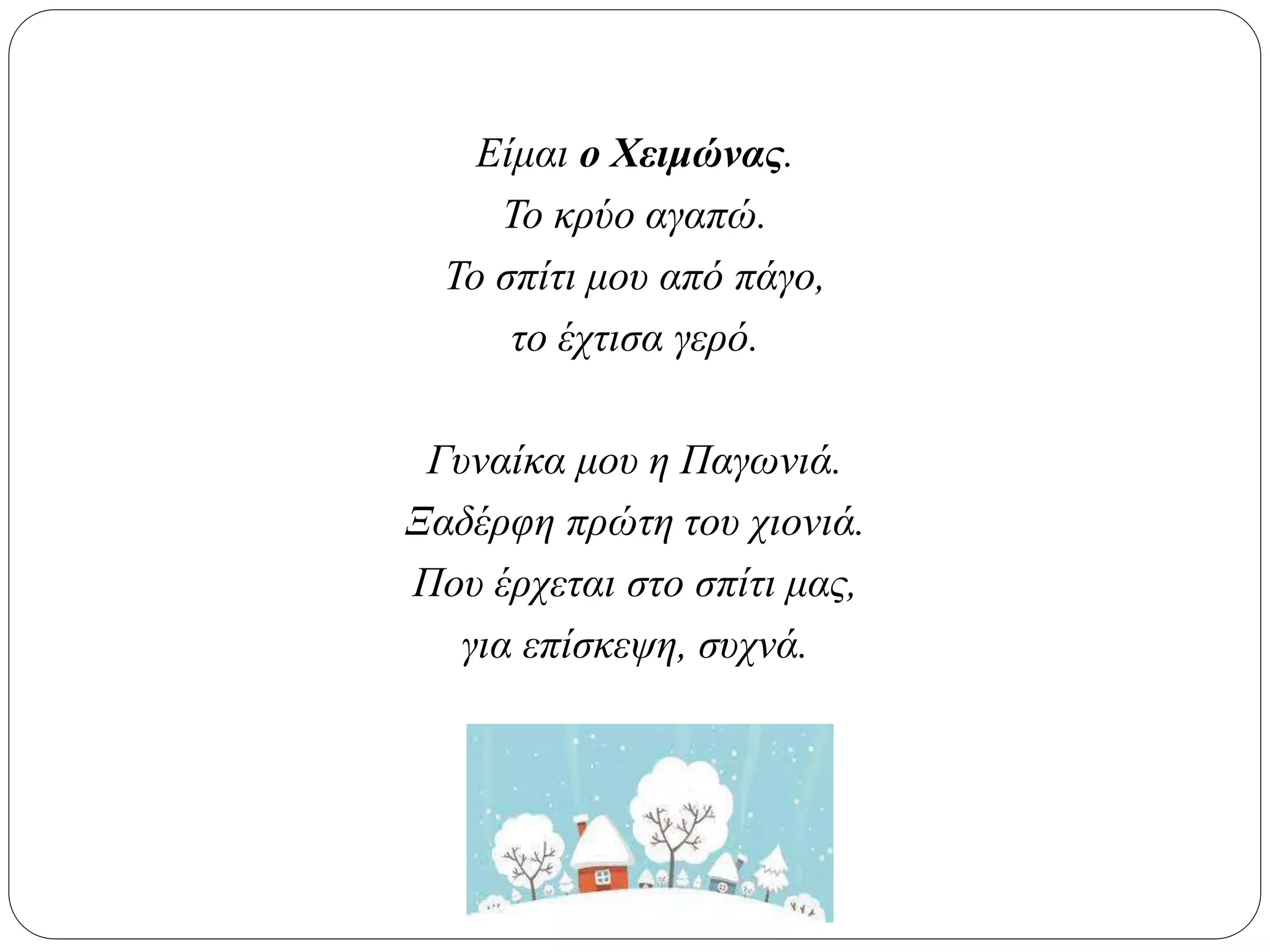 Είμαι ο Χειμώνας.
Το κρύο αγαπώ.
Το σπίτι μου από πάγο,
το έχτισα γερό.
Γυναίκα μου η Παγωνιά.
Ξαδέρφη πρώτη του χιονιά.
Που έρχεται στο σπίτι μας,
για επίσκεψη, συχνά.
 