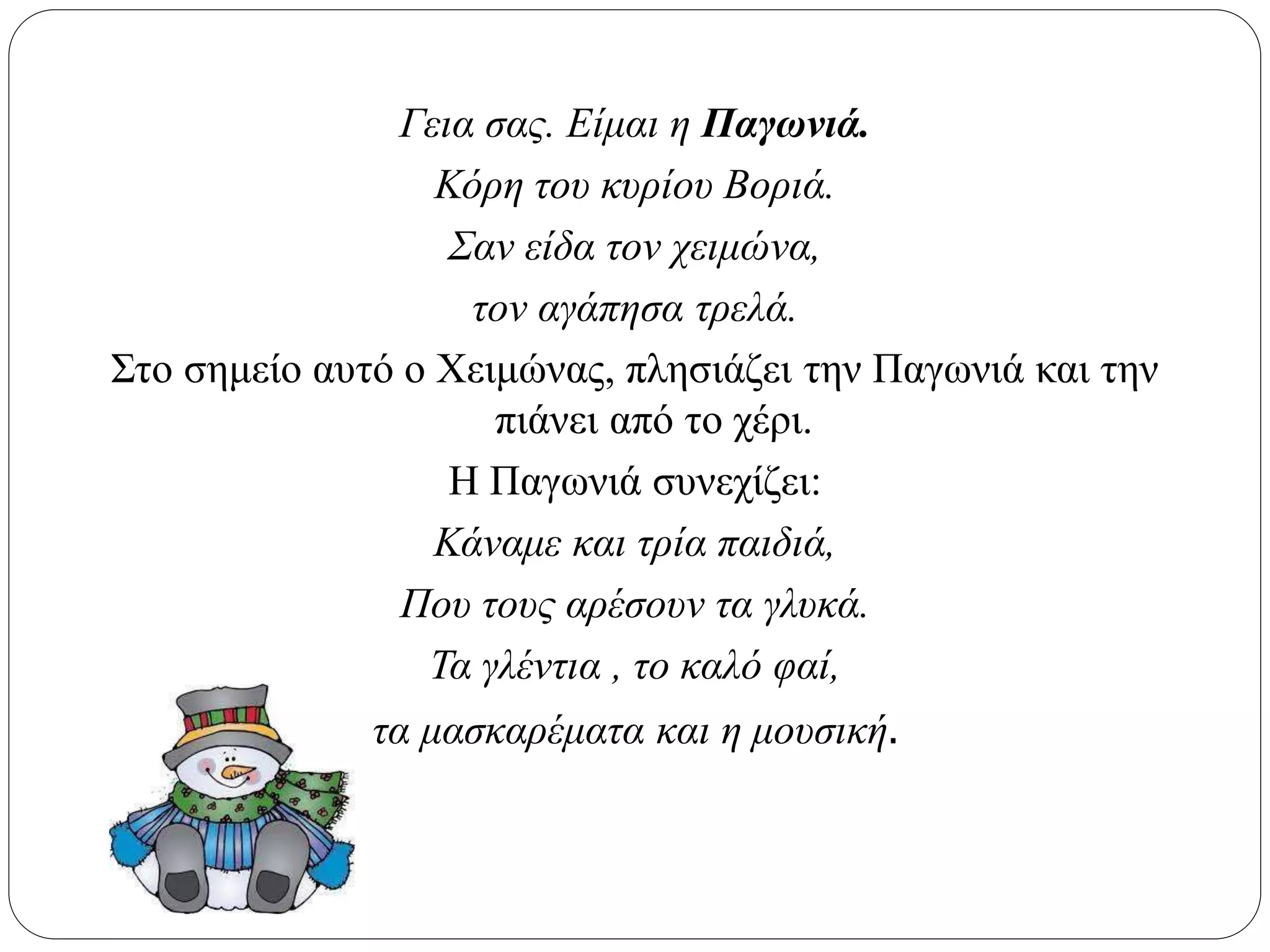 Γεια σας. Είμαι η Παγωνιά.
Κόρη του κυρίου Βοριά.
Σαν είδα τον χειμώνα,
τον αγάπησα τρελά.
Στο σημείο αυτό ο Χειμώνας, πλησιάζει την Παγωνιά και την
πιάνει από το χέρι.
Η Παγωνιά συνεχίζει:
Κάναμε και τρία παιδιά,
Που τους αρέσουν τα γλυκά.
Τα γλέντια , το καλό φαί,
τα μασκαρέματα και η μουσική.
 